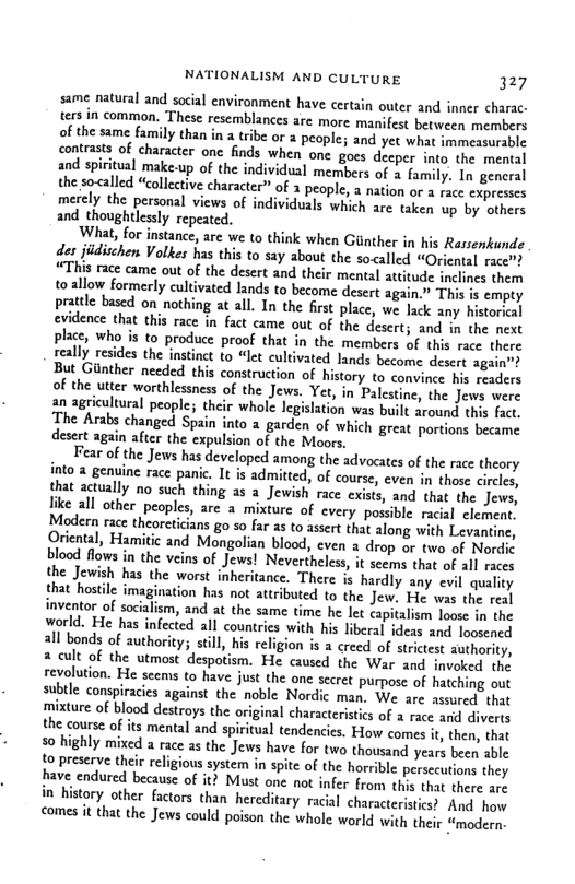 NATIONALISM AND CULTURE 327  same natural and social environment have certain outer and inner charac- ters in common. These resemblances are more. manifest between members of the same family than in a tribe or a people; and yet what immeasorable contrasts of character on finds when one goes decper into the mental and spiritual make-up of the individual members of  famly. In gencral the so called “collective character” of 1 people, a nation or a ace expresses merely the personal views of individuals which are taken up by sthers and thoughtlessly repeated.  What, for instance, are we to think when Ginther in his Rassenkunde des jidischen Volkes has this to say about the socalled “Oriental racet “This race came out of the desert and their mental attitude inclines them o allow formerly cultivated Jands to become desert again This s empty tile based on nothing at all. In the first place, we lack any historial evidence that this race in fact came out of the descrt; and in the next place, who is to produce proof that in the members of this race there really resides the instinct to “let cultivated lands become desert agai But Giinther needed this construction of history to convince his roaders of the utter worthlessness of the Jews. Yet, in Palestine, the Jews were an agricultural people; their whole legislation was built around this fact, The Arabs changed Spain into 2 garden of which great portions became desert again after the expulsion of the Moors,  Fear of the Jews has developed among the advocates of the race theory into a genuine race pani. It is aditted, of course, even in those circles, that actually no such thing as a Jewish race exists, and that the Jews, like all other peoples, are a mixture of cvery possible racil clement. Modern race theoreticians go so far as to asert that along with Levantine, Oriental, Hamitic and Mongolian blood, cven a drop or two of Nordic blood flows in the veins of Jews! Nevertheless, it seems that of all races the Jewish has the worst inheritance. There is hardly any evil quality that hostile imagi il inventor of socialism, and at the same time he let ca World. He has infected all countries with his liberal ideas and losened 2l bonds of authority; sill, his religion is a creed of strictest suthority, & cult of the utmost despotism. He caused the War and invoked the revolution. He scems to have just the one sccret purpose of hatching out subtle conspiracics against the noble Nordic man. We are assured that mixture of blood destroys the original characteristics of  race anid diverts the course of its mental and spiritual tendencics. How comes i, then, that 50 highly mixed a race as the Jews have for two thousand years been able 12 preserve their religious system in spite of the horrible persecutions they have endured because of it? Must one not infer from thes that there ars in history other factors than hereditary racial characterites? And o comes it that the Jews could poison the whole world with their “modern.  